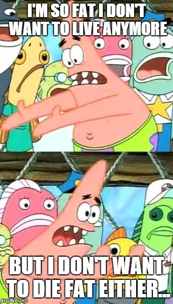 Put It Somewhere Else Patrick | I'M SO FAT I DON'T WANT TO LIVE ANYMORE; BUT I DON'T WANT TO DIE FAT EITHER... | image tagged in memes,put it somewhere else patrick,fat,die,suicide,suicidal | made w/ Imgflip meme maker