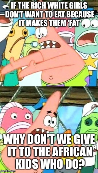 Put It Somewhere Else Patrick | IF THE RICH WHITE GIRLS DON'T WANT TO EAT BECAUSE IT MAKES THEM 'FAT'; WHY DON'T WE GIVE IT TO THE AFRICAN KIDS WHO DO? | image tagged in memes,put it somewhere else patrick | made w/ Imgflip meme maker