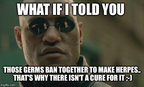 Matrix Morpheus Meme | WHAT IF I TOLD YOU THOSE GERMS BAN TOGETHER TO MAKE HERPES.. THAT'S WHY THERE ISN'T A CURE FOR IT ;-) | image tagged in memes,matrix morpheus | made w/ Imgflip meme maker