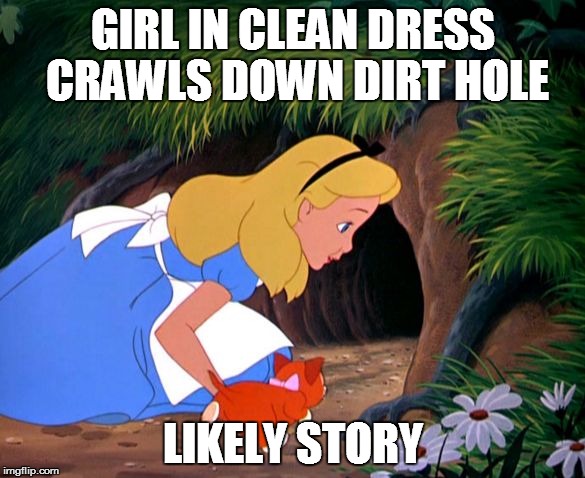 Alice Looking Down the Rabbit Hole | GIRL IN CLEAN DRESS CRAWLS DOWN DIRT HOLE; LIKELY STORY | image tagged in alice looking down the rabbit hole | made w/ Imgflip meme maker