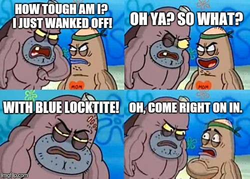 How Tough Are You | OH YA? SO WHAT? HOW TOUGH AM I? I JUST WANKED OFF! WITH BLUE LOCKTITE! OH, COME RIGHT ON IN. | image tagged in memes,how tough are you | made w/ Imgflip meme maker