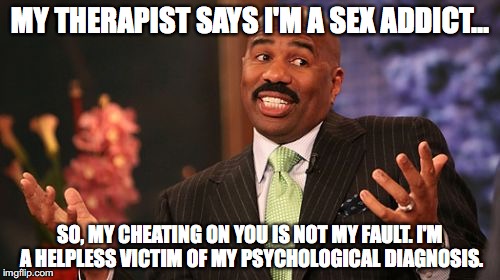 Steve Harvey Meme | MY THERAPIST SAYS I'M A SEX ADDICT... SO, MY CHEATING ON YOU IS NOT MY FAULT. I'M A HELPLESS VICTIM OF MY PSYCHOLOGICAL DIAGNOSIS. | image tagged in memes,steve harvey | made w/ Imgflip meme maker