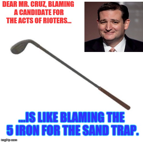 DEAR MR. CRUZ,
BLAMING A CANDIDATE FOR THE ACTS OF RIOTERS... ...IS LIKE BLAMING THE 5 IRON FOR THE SAND TRAP. | image tagged in politics | made w/ Imgflip meme maker