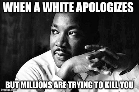 martin Luther King Jr  | WHEN A WHITE APOLOGIZES; BUT MILLIONS ARE TRYING TO KILL YOU | image tagged in martin luther king jr | made w/ Imgflip meme maker