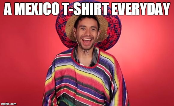 A MEXICO T-SHIRT EVERYDAY | image tagged in mexicans | made w/ Imgflip meme maker