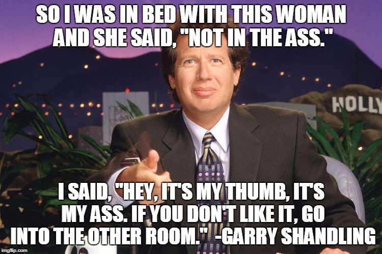 SO I WAS IN BED WITH THIS WOMAN AND SHE SAID, "NOT IN THE ASS."; I SAID, "HEY, IT'S MY THUMB, IT'S MY ASS. IF YOU DON'T LIKE IT, GO INTO THE OTHER ROOM."

-GARRY SHANDLING | image tagged in garry shandling | made w/ Imgflip meme maker