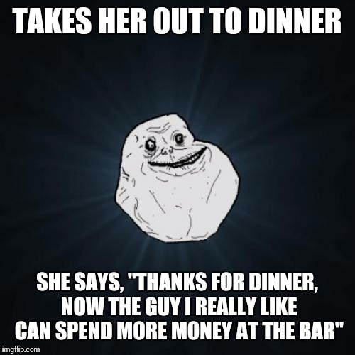 Forever Alone | TAKES HER OUT TO DINNER; SHE SAYS, "THANKS FOR DINNER, NOW THE GUY I REALLY LIKE CAN SPEND MORE MONEY AT THE BAR" | image tagged in memes,forever alone | made w/ Imgflip meme maker