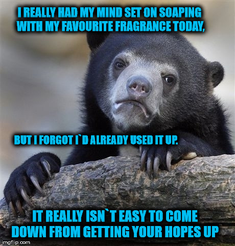 Confession Bear Meme | I REALLY HAD MY MIND SET ON SOAPING WITH MY FAVOURITE FRAGRANCE TODAY, BUT I FORGOT I`D ALREADY USED IT UP. IT REALLY ISN`T EASY TO COME DOWN FROM GETTING YOUR HOPES UP | image tagged in memes,confession bear | made w/ Imgflip meme maker