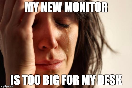 First World Problems | MY NEW MONITOR; IS TOO BIG FOR MY DESK | image tagged in memes,first world problems,AdviceAnimals | made w/ Imgflip meme maker