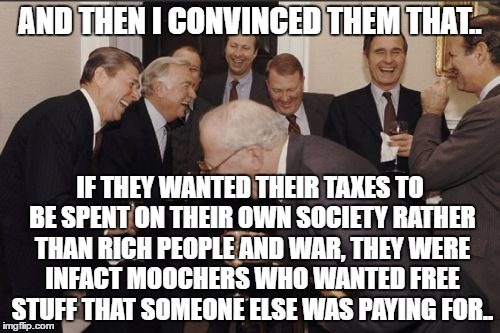 Laughing Men In Suits Meme | AND THEN I CONVINCED THEM THAT.. IF THEY WANTED THEIR TAXES TO BE SPENT ON THEIR OWN SOCIETY RATHER THAN RICH PEOPLE AND WAR, THEY WERE INFACT MOOCHERS WHO WANTED FREE STUFF THAT SOMEONE ELSE WAS PAYING FOR.. | image tagged in memes,laughing men in suits | made w/ Imgflip meme maker
