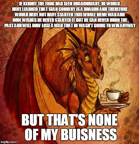 could this be like that other meme (bad luck brian with starflight) and get to the front page? lets find out | IF KERMIT THE FROG HAD SEEN DRAGONHEART, HE WOULD HAVE LEARNED THAT SEAN CONNERY IS A DRAGON AND THEREFORE WOULD HAVE NOT HAVE STARTED THIS WHOLE MEME WAR AND NOW WISHES HE NEVER STARTED IT BUT HE CAN NEVER UNDO THE PAST AND WILL NOW LOSE A WAR THAT HE WASN'T GOING TO WIN ANYWAY; BUT THAT'S NONE OF MY BUISNESS | image tagged in dragon drinking tea,memes,dragons,kermit the frog,sean connery,sean connery vs kermit | made w/ Imgflip meme maker