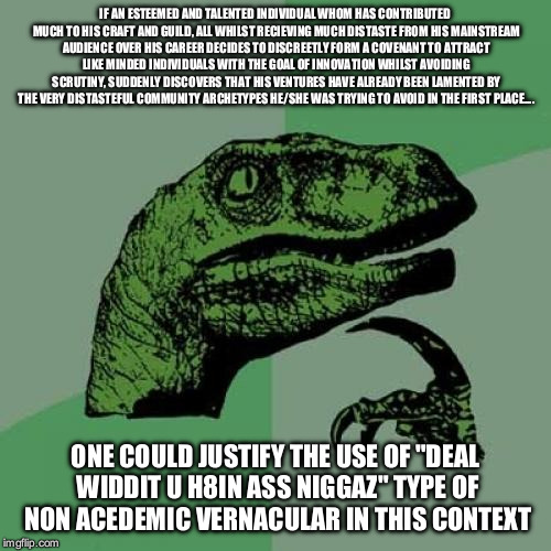 Philosoraptor Meme | IF AN ESTEEMED AND TALENTED INDIVIDUAL WHOM HAS CONTRIBUTED MUCH TO HIS CRAFT AND GUILD, ALL WHILST RECIEVING MUCH DISTASTE FROM HIS MAINSTREAM AUDIENCE OVER HIS CAREER DECIDES TO DISCREETLY FORM A COVENANT TO ATTRACT LIKE MINDED INDIVIDUALS WITH THE GOAL OF INNOVATION WHILST AVOIDING SCRUTINY, SUDDENLY DISCOVERS THAT HIS VENTURES HAVE ALREADY BEEN LAMENTED BY THE VERY DISTASTEFUL COMMUNITY ARCHETYPES HE/SHE WAS TRYING TO AVOID IN THE FIRST PLACE.... ONE COULD JUSTIFY THE USE OF "DEAL WIDDIT U H8IN ASS NIGGAZ" TYPE OF NON ACEDEMIC VERNACULAR IN THIS CONTEXT | image tagged in memes,philosoraptor | made w/ Imgflip meme maker