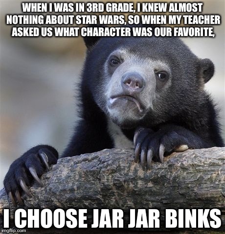 Sorry about the long top part
 |  WHEN I WAS IN 3RD GRADE, I KNEW ALMOST NOTHING ABOUT STAR WARS, SO WHEN MY TEACHER ASKED US WHAT CHARACTER WAS OUR FAVORITE, I CHOOSE JAR JAR BINKS | image tagged in memes,confession bear | made w/ Imgflip meme maker
