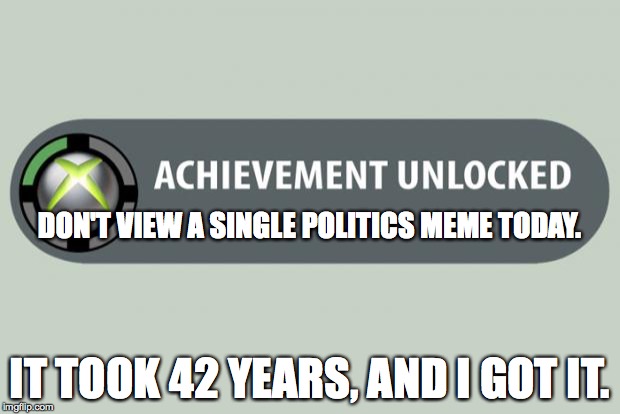 achievement unlocked | DON'T VIEW A SINGLE POLITICS MEME TODAY. IT TOOK 42 YEARS, AND I GOT IT. | image tagged in achievement unlocked | made w/ Imgflip meme maker