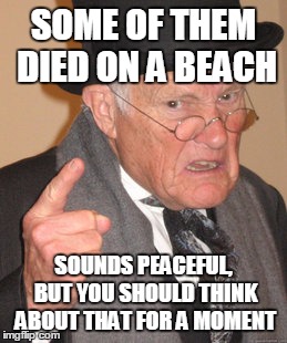 Back In My Day Meme | SOME OF THEM DIED ON A BEACH SOUNDS PEACEFUL, BUT YOU SHOULD THINK ABOUT THAT FOR A MOMENT | image tagged in memes,back in my day | made w/ Imgflip meme maker