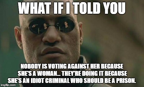 WHAT IF I TOLD YOU NOBODY IS VOTING AGAINST HER BECAUSE SHE'S A WOMAN... THEY'RE DOING IT BECAUSE SHE'S AN IDIOT CRIMINAL WHO SHOULD BE A PR | image tagged in memes,matrix morpheus | made w/ Imgflip meme maker