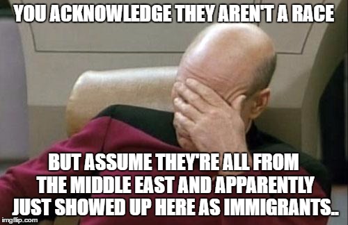 Captain Picard Facepalm Meme | YOU ACKNOWLEDGE THEY AREN'T A RACE BUT ASSUME THEY'RE ALL FROM THE MIDDLE EAST AND APPARENTLY JUST SHOWED UP HERE AS IMMIGRANTS.. | image tagged in memes,captain picard facepalm | made w/ Imgflip meme maker