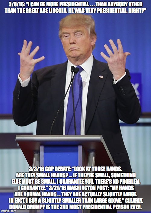 Presidential Trump | 3/8/16: "I CAN BE MORE PRESIDENTIAL . . . THAN ANYBODY OTHER THAN THE GREAT ABE LINCOLN. HE WAS VERY PRESIDENTIAL, RIGHT?”; 3/3/16 GOP DEBATE: “LOOK AT THOSE HANDS. ARE THEY SMALL HANDS? … IF THEY’RE SMALL, SOMETHING ELSE MUST BE SMALL. I GUARANTEE YOU, THERE’S NO PROBLEM, I GUARANTEE.”
3/21/16 WASHINGTON POST: "MY HANDS ARE NORMAL HANDS ... THEY ARE ACTUALLY SLIGHTLY LARGE. IN FACT, I BUY A SLIGHTLY SMALLER THAN LARGE GLOVE.”
CLEARLY, DONALD DRUMPF IS THE 2ND MOST PRESIDENTIAL PERSON EVER. | image tagged in donald trump,election 2016 | made w/ Imgflip meme maker