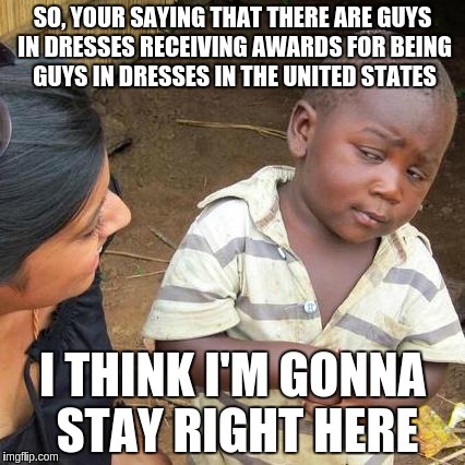 Third World Skeptical Kid | SO, YOUR SAYING THAT THERE ARE GUYS IN DRESSES RECEIVING AWARDS FOR BEING GUYS IN DRESSES IN THE UNITED STATES; I THINK I'M GONNA STAY RIGHT HERE | image tagged in memes,third world skeptical kid | made w/ Imgflip meme maker