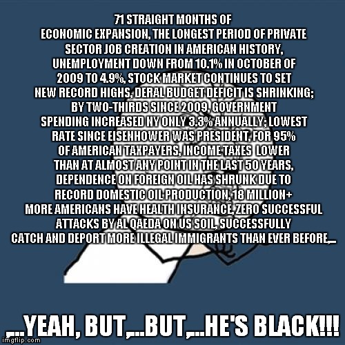 Y U No | 71 STRAIGHT MONTHS OF ECONOMIC EXPANSION, THE LONGEST PERIOD OF PRIVATE SECTOR JOB CREATION IN AMERICAN HISTORY, UNEMPLOYMENT DOWN FROM 10.1% IN OCTOBER OF 2009 TO 4.9%, STOCK MARKET CONTINUES TO SET NEW RECORD HIGHS, DERAL BUDGET DEFICIT IS SHRINKING; BY TWO-THIRDS SINCE 2009, GOVERNMENT SPENDING INCREASED NY ONLY 3.3% ANNUALLY; LOWEST RATE SINCE EISENHOWER WAS PRESIDENT, FOR 95% OF AMERICAN TAXPAYERS, INCOME TAXES  LOWER THAN AT ALMOST ANY POINT IN THE LAST 50 YEARS, DEPENDENCE ON FOREIGN OIL HAS SHRUNK DUE TO RECORD DOMESTIC OIL PRODUCTION, 18 MILLION+ MORE AMERICANS HAVE HEALTH INSURANCE, ZERO SUCCESSFUL ATTACKS BY AL QAEDA ON US SOIL, SUCCESSFULLY CATCH AND DEPORT MORE ILLEGAL IMMIGRANTS THAN EVER BEFORE,... ,...YEAH, BUT,...BUT,...HE'S BLACK!!! | image tagged in memes,y u no | made w/ Imgflip meme maker