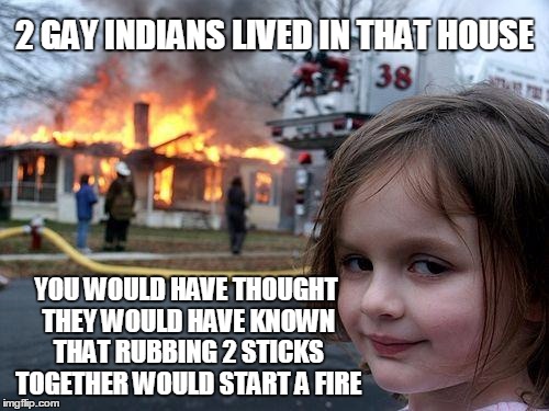 Disaster Girl Meme | 2 GAY INDIANS LIVED IN THAT HOUSE; YOU WOULD HAVE THOUGHT THEY WOULD HAVE KNOWN THAT RUBBING 2 STICKS TOGETHER WOULD START A FIRE | image tagged in memes,disaster girl | made w/ Imgflip meme maker