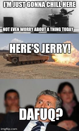 How it feels when someone interrupts your resting day. | I'M JUST GONNA CHILL HERE; NOT EVEN WORRY ABOUT A THING TODAY; HERE'S JERRY! DAFUQ? | image tagged in dafuq,tank you buddy,chil,resting | made w/ Imgflip meme maker