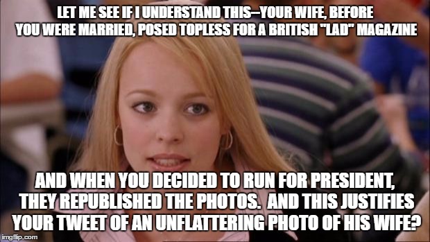 Its Not Going To Happen | LET ME SEE IF I UNDERSTAND THIS--YOUR WIFE, BEFORE YOU WERE MARRIED, POSED TOPLESS FOR A BRITISH "LAD" MAGAZINE; AND WHEN YOU DECIDED TO RUN FOR PRESIDENT, THEY REPUBLISHED THE PHOTOS.  AND THIS JUSTIFIES YOUR TWEET OF AN UNFLATTERING PHOTO OF HIS WIFE? | image tagged in memes,its not going to happen | made w/ Imgflip meme maker