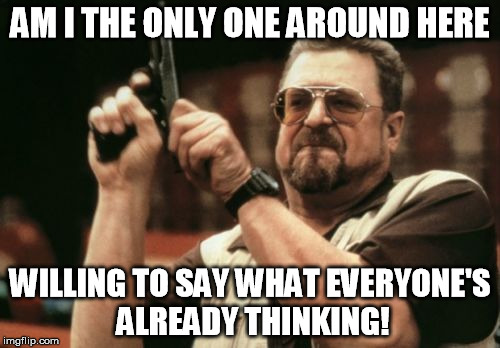 Am I The Only One Around Here | AM I THE ONLY ONE AROUND HERE; WILLING TO SAY WHAT EVERYONE'S ALREADY THINKING! | image tagged in memes,am i the only one around here | made w/ Imgflip meme maker