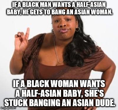 sassy black woman | IF A BLACK MAN WANTS A HALF-ASIAN BABY, HE GETS TO BANG AN ASIAN WOMAN. IF A BLACK WOMAN WANTS A HALF-ASIAN BABY, SHE'S STUCK BANGING AN ASIAN DUDE. | image tagged in sassy black woman | made w/ Imgflip meme maker