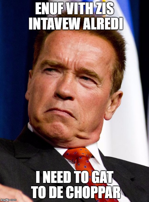 Arnold Schwarzenegger | ENUF VITH ZIS INTAVEW ALREDI; I NEED TO GAT TO DE CHOPPAR | image tagged in arnold schwarzenegger | made w/ Imgflip meme maker