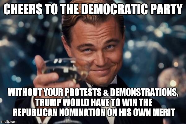 Leonardo Dicaprio Cheers Meme | CHEERS TO THE DEMOCRATIC PARTY; WITHOUT YOUR PROTESTS & DEMONSTRATIONS, TRUMP WOULD HAVE TO WIN THE REPUBLICAN NOMINATION ON HIS OWN MERIT | image tagged in memes,leonardo dicaprio cheers | made w/ Imgflip meme maker