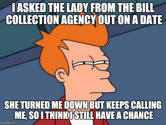 Futurama Fry | I ASKED THE LADY FROM THE BILL COLLECTION AGENCY OUT ON A DATE; SHE TURNED ME DOWN BUT KEEPS CALLING ME, SO I THINK I STILL HAVE A CHANCE | image tagged in memes,futurama fry | made w/ Imgflip meme maker
