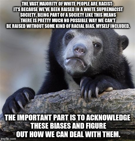 to put American white privilege and its associated racism concisely... | THE VAST MAJORITY OF WHITE PEOPLE ARE RACIST- IT'S BECAUSE WE'VE BEEN RAISED IN A WHITE SUPREMACIST SOCIETY. BEING PART OF A SOCIETY LIKE THIS MEANS THERE IS PRETTY MUCH NO POSSIBLE WAY WE CAN'T BE RAISED WITHOUT SOME KIND OF RACIAL BIAS. MYSELF INCLUDED. THE IMPORTANT PART IS TO ACKNOWLEDGE THESE BIASES AND FIGURE OUT HOW WE CAN DEAL WITH THEM. | image tagged in memes,confession bear | made w/ Imgflip meme maker