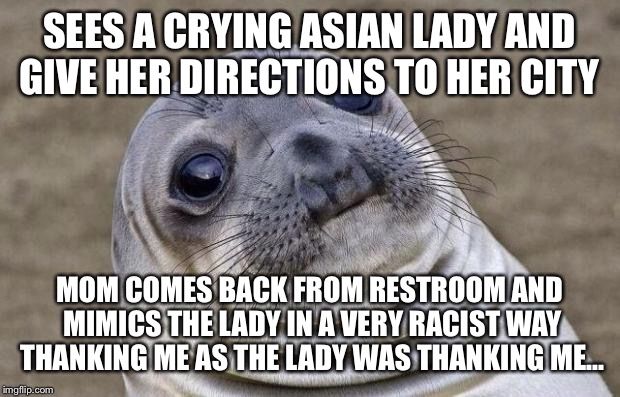 Awkward Moment Sealion | SEES A CRYING ASIAN LADY AND GIVE HER DIRECTIONS TO HER CITY; MOM COMES BACK FROM RESTROOM AND MIMICS THE LADY IN A VERY RACIST WAY THANKING ME AS THE LADY WAS THANKING ME... | image tagged in memes,awkward moment sealion,AdviceAnimals | made w/ Imgflip meme maker