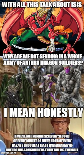 WITH ALL THIS TALK ABOUT ISIS; WHY ARE WE NOT SENDING IN A WHOLE ARMY OF ANTHRO DRAGON SOILDIERS? I MEAN HONESTLY; IF WE'RE NOT NUKING ISIS EVERY SECOND OF EVERY MINUTE OF EVERY HOUR OF EVERY DAY, WE SHOULD AT LEAST HAVE AN ARMY OF ANTHRO DRAGON SOILDIERS THERE KILLING THEM ALL | image tagged in dragons,war,memes | made w/ Imgflip meme maker
