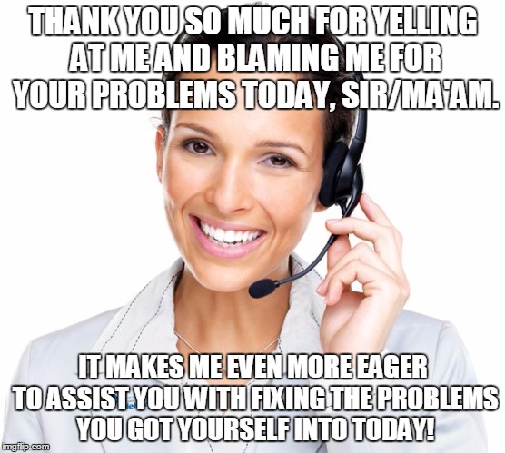 Secretly Sarcastic Call Center Woman | THANK YOU SO MUCH FOR YELLING AT ME AND BLAMING ME FOR YOUR PROBLEMS TODAY, SIR/MA'AM. IT MAKES ME EVEN MORE EAGER TO ASSIST YOU WITH FIXING THE PROBLEMS YOU GOT YOURSELF INTO TODAY! | image tagged in secretly sarcastic call center woman | made w/ Imgflip meme maker