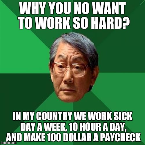 High Expectations Asian Father Meme | WHY YOU NO WANT TO WORK SO HARD? IN MY COUNTRY WE WORK SICK DAY A WEEK, 10 HOUR A DAY, AND MAKE 100 DOLLAR A PAYCHECK | image tagged in memes,high expectations asian father | made w/ Imgflip meme maker