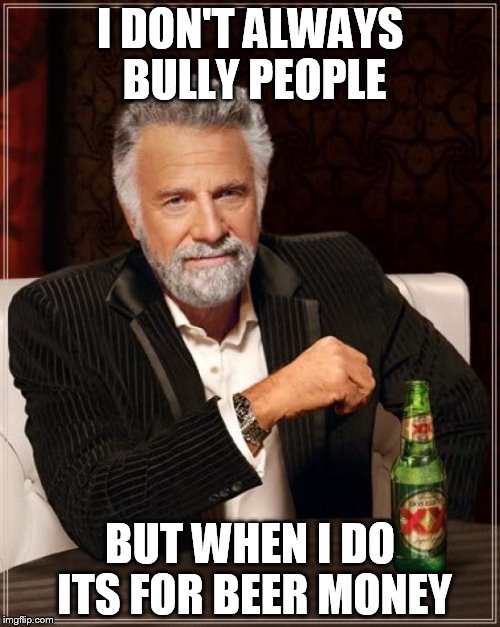 The Most Interesting Man In The World Meme |  I DON'T ALWAYS BULLY PEOPLE; BUT WHEN I DO ITS FOR BEER MONEY | image tagged in memes,the most interesting man in the world | made w/ Imgflip meme maker