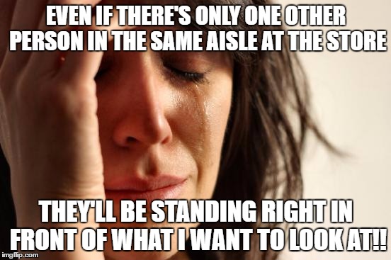 First World Problems | EVEN IF THERE'S ONLY ONE OTHER PERSON IN THE SAME AISLE AT THE STORE; THEY'LL BE STANDING RIGHT IN FRONT OF WHAT I WANT TO LOOK AT!! | image tagged in memes,first world problems | made w/ Imgflip meme maker