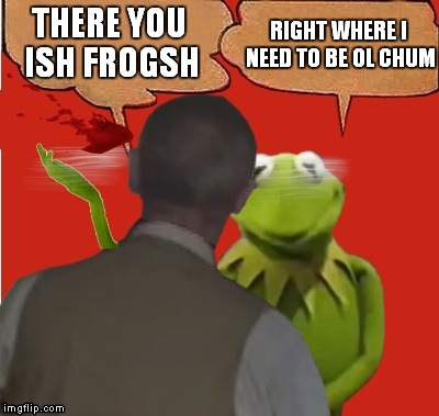THERE YOU ISH FROGSH RIGHT WHERE I NEED TO BE OL CHUM | made w/ Imgflip meme maker