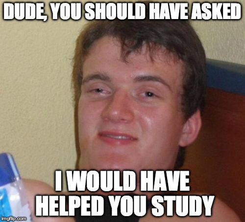 10 Guy Meme | DUDE, YOU SHOULD HAVE ASKED I WOULD HAVE HELPED YOU STUDY | image tagged in memes,10 guy | made w/ Imgflip meme maker