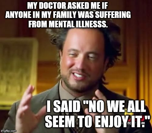 Ancient Aliens | MY DOCTOR ASKED ME IF ANYONE IN MY FAMILY WAS SUFFERING FROM MENTAL ILLNESSS. I SAID "NO WE ALL SEEM TO ENJOY IT." | image tagged in memes,ancient aliens | made w/ Imgflip meme maker