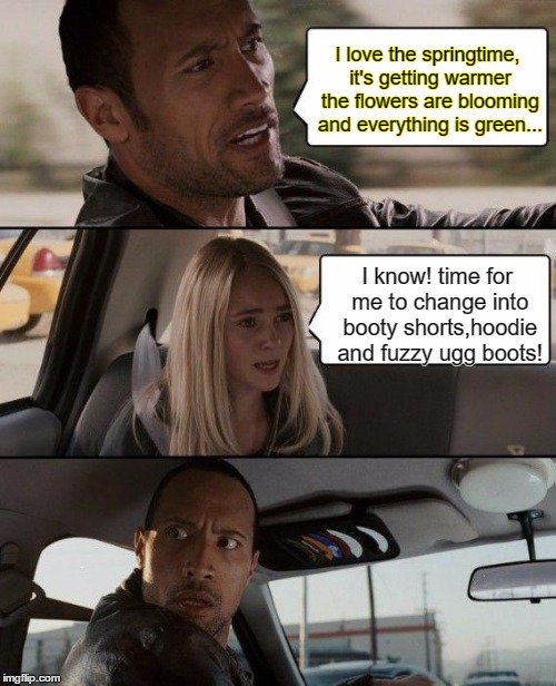 The Rock Driving Meme | I love the springtime, it's getting warmer the flowers are blooming and everything is green... I know! time for me to change into booty shorts,hoodie and fuzzy ugg boots! | image tagged in memes,the rock driving | made w/ Imgflip meme maker