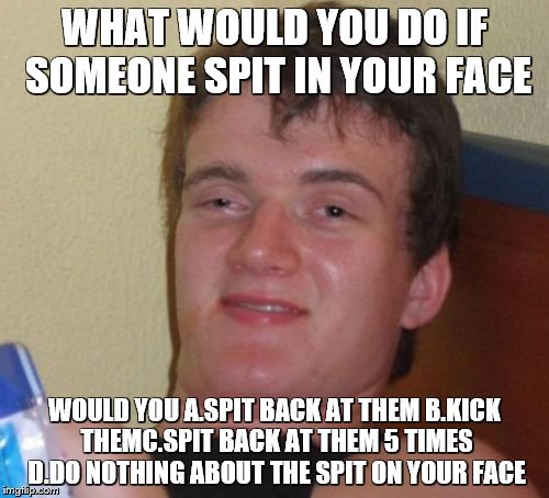 10 Guy Meme | WHAT WOULD YOU DO IF SOMEONE SPIT IN YOUR FACE; WOULD YOU A.SPIT BACK AT THEM B.KICK THEMC.SPIT BACK AT THEM 5 TIMES D.DO NOTHING ABOUT THE SPIT ON YOUR FACE | image tagged in memes,10 guy | made w/ Imgflip meme maker