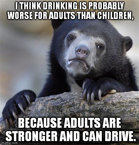 Drinking as a kid may have more potential to harm you, but drinking as an adult is more likely to harm others. | I THINK DRINKING IS PROBABLY WORSE FOR ADULTS THAN CHILDREN, BECAUSE ADULTS ARE STRONGER AND CAN DRIVE. | image tagged in memes,confession bear | made w/ Imgflip meme maker