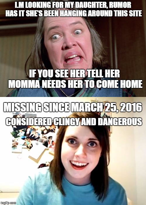 The Apple Doesn't Fall Far From The Tree | I.M LOOKING FOR MY DAUGHTER, RUMOR HAS IT SHE'S BEEN HANGING AROUND THIS SITE; IF YOU SEE HER TELL HER MOMMA NEEDS HER TO COME HOME; MISSING SINCE MARCH 25, 2016; CONSIDERED CLINGY AND DANGEROUS | image tagged in overly attached girlfriend,misery,psycho,kathy bates | made w/ Imgflip meme maker