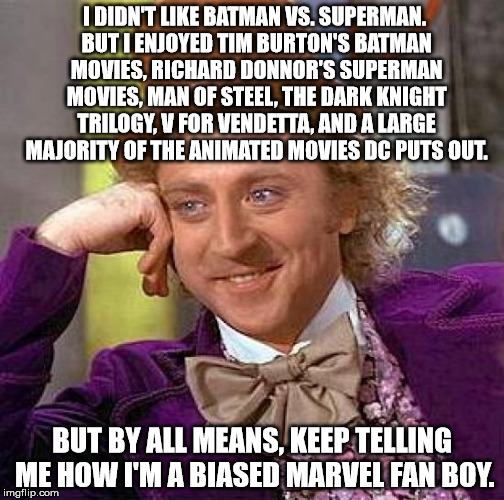 Creepy Condescending Wonka |  I DIDN'T LIKE BATMAN VS. SUPERMAN. BUT I ENJOYED TIM BURTON'S BATMAN MOVIES, RICHARD DONNOR'S SUPERMAN MOVIES, MAN OF STEEL, THE DARK KNIGHT TRILOGY, V FOR VENDETTA, AND A LARGE MAJORITY OF THE ANIMATED MOVIES DC PUTS OUT. BUT BY ALL MEANS, KEEP TELLING ME HOW I'M A BIASED MARVEL FAN BOY. | image tagged in memes,creepy condescending wonka | made w/ Imgflip meme maker