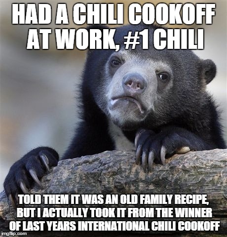 Confession Bear Meme | HAD A CHILI COOKOFF AT WORK, #1 CHILI; TOLD THEM IT WAS AN OLD FAMILY RECIPE, BUT I ACTUALLY TOOK IT FROM THE WINNER OF LAST YEARS INTERNATIONAL CHILI COOKOFF | image tagged in memes,confession bear | made w/ Imgflip meme maker