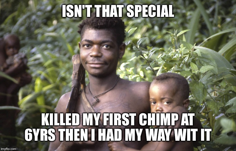 ISN'T THAT SPECIAL; KILLED MY FIRST CHIMP AT 6YRS THEN I HAD MY WAY WIT IT | image tagged in hunter gatherer | made w/ Imgflip meme maker