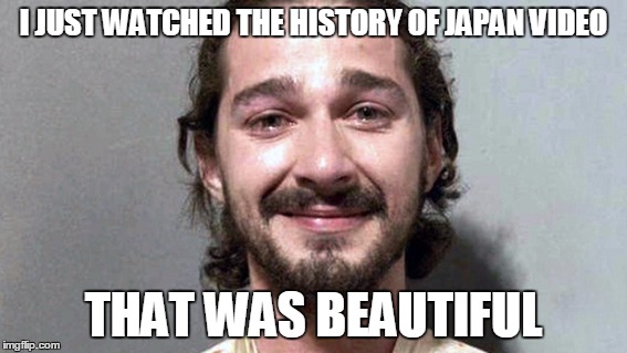 History Of Japan Is Beautiful | I JUST WATCHED THE HISTORY OF JAPAN VIDEO; THAT WAS BEAUTIFUL | image tagged in shia labeouf cry,history of japan | made w/ Imgflip meme maker